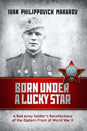 Born Under a Lucky Star: A Red Army Soldier's Recollections of the Eastern Front of World War II by Anastasia Walker, Ivan Philippovich Makarov