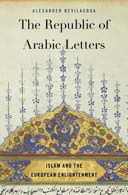 The Republic of Arabic Letters: Islam and the European Enlightenment by Alexander Bevilacqua