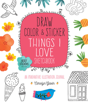 Draw, Color, and Sticker Things I Love Sketchbook: An Imaginative Illustration Journal - 500 Stickers Included by Carolyn Gavin