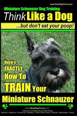 Miniature Schnauzer Dog Training - Think Like a Dog But Don't Eat Your Poop! -: Here's EXACTLY How To Train Your Miniature Schnauzer by Paul Allen Pearce