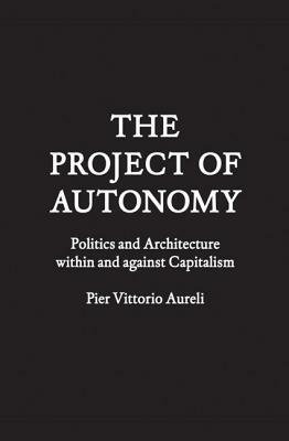 The Project of Autonomy: Politics and Architecture Within and Against Capitalism by Pier Vittorio Aureli