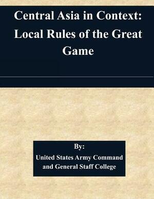 Central Asia in Context: Local Rules of the Great Game by United States Army Command and General S