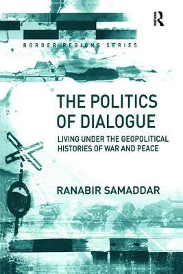 The Politics of Dialogue: Living Under the Geopolitical Histories of War and Peace by Ranabir Samaddar