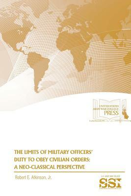 The Limits of Military Officers' Duty To Obey Civilian Orders: A Neo-Classical Perspective by U. S. Army War College, Strategic Studies Institute, Jr. Robert E. Atkinson