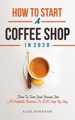 How To Start A Coffee Shop in 2020: How To Turn Your Passion Into A Profitable Business In 2020 Step By Step by Alex Johnson