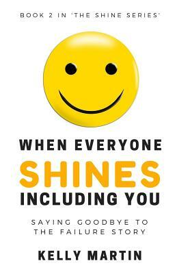 When Everyone Shines INCLUDING You: Saying Goodbye To The Failure Story by Kelly Martin