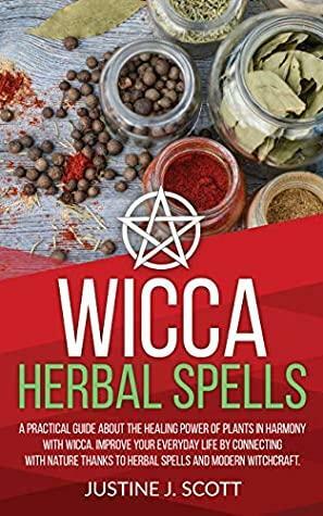 Wicca Herbal Spells: A Practical Guide About the Healing Power of Plants in Harmony with Wicca. Improve your Everyday Life by Connecting with Nature Thanks to Herbal Spells and Modern Witchcraft by Justine J. Scott