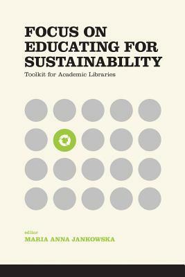 Focus on Educating for Sustainability: Toolkit for Academic Libraries by Karren Nichols, Laura Burt-Nicholas, Rene Tanner, Madeleine Charney, Toni M. Carter, Amy Pajewski, Gregory J. Schmidt, Alessia Zanin-Yost, Eleni Castro, Kathleen Ryan, Megan Stark, Maria Anna Jankowska, Mara M.J. Egherman, Jameson F. Chace, Barbara J. DeFelice, Joshua Finnell