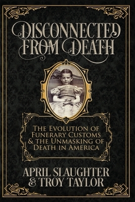 Disconnected from Death: The Evolution of Funeral Customs and the Unmasking of Death in America by Troy Taylor, April Slaughter