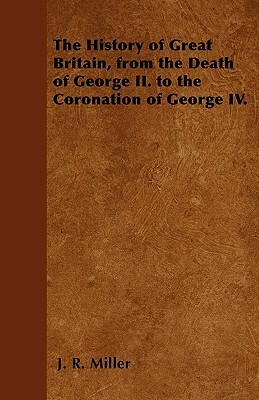 The History of Great Britain, from the Death of George II. to the Coronation of George IV. by J. R. Miller