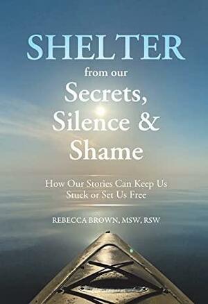 Shelter from Our Secrets, Silence, and Shame: How Our Stories Can Keep Us Stuck or Set Us Free by Rebecca L. Brown, Rebecca L. Brown