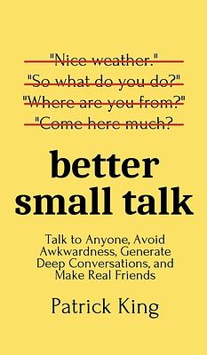 Better Small Talk: Talk to Anyone, Avoid Awkwardness, Generate Deep Conversations, and Make Real Friends by Patrick King
