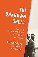 The Unknown Great: Stories of Japanese Americans at the Margins of History by Greg Robinson