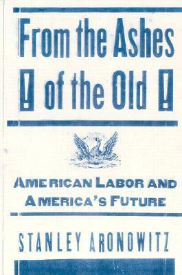 From the Ashes of the Old: American Labor and America's Future by Stanley Aronowitz