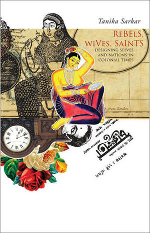 Rebels, Wives, Saints: Designing Selves and Nations in Colonial Times by Tanika Sarkar