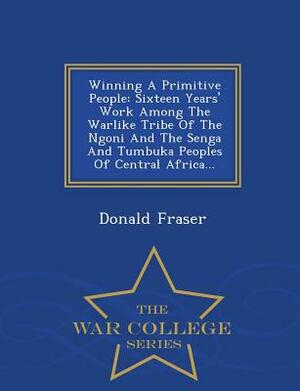 Winning a Primitive People: Sixteen Years' Work Among the Warlike Tribe of the Ngoni and the Senga and Tumbuka Peoples of Central Africa... - War by Donald Fraser