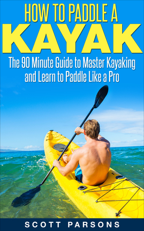 How to Paddle a Kayak: The 90 Minute Guide to Master Kayaking and Learn to Paddle Like a Pro by Scott Parsons
