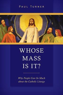 Whose Mass Is It?: Why People Care So Much about the Catholic Liturgy by Paul Turner