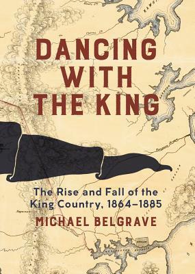 Dancing with the King: The Rise and Fall of the King Country, 1864-1885 by Michael Belgrave