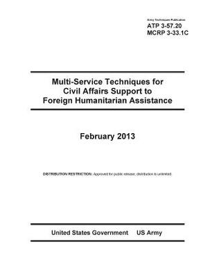 Army Techniques Publication ATP 3-57.20 Multi-Service Techniques for Civil Affairs Support to Foreign Humanitarian Assistance February 2013 by United States Government Us Army