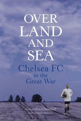 Over Land and Sea: Chelsea FC in the Great War by Alexandra Churchill, Andrew Holmes