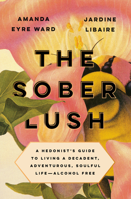 The Sober Lush: A Hedonist's Guide to Living a Decadent, Adventurous, Soulful Life--Alcohol Free by Amanda Eyre Ward, Jardine Libaire