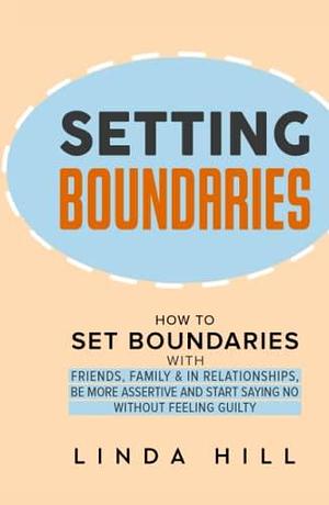 Setting Boundaries: How to Set Boundaries With Friends, Family, and in Relationships, Be More Assertive, and Start Saying No Without Feeling Guilty ... and Recover from Unhealthy Relationships) by Linda Hill, Linda Hill