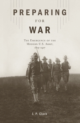 Preparing for War: The Emergence of the Modern U.S. Army, 1815-1917 by J. P. Clark