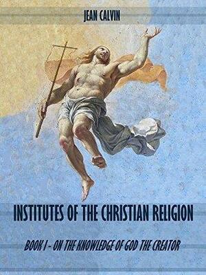 Institutes of the Christian Religion : Book I - On the Knowledge of God the Creator by John Calvin