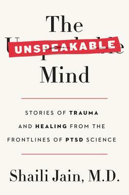 The Unspeakable Mind: Stories of Trauma and Healing from the Frontlines of PTSD Science by Shaili Jain