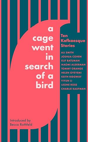 A Cage Went in Search of a Bird: Ten Kafkaesque Stories by Leone Ross, Joshua Cohen, Charlie Kaufman, Helen Oyeyemi, Keith Ridgway, Naomi Alderman, Ali Smith, Yiyun Li, Elif Batuman, Tommy Orange