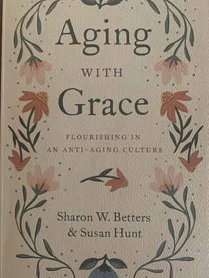 Aging with Grace: Flourishing in an Anti-Aging Culture by Sharon Betters, Susan Hunt