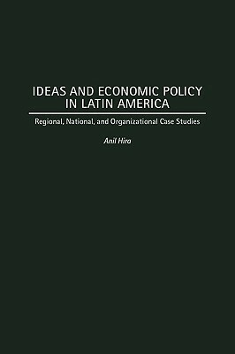 Ideas and Economic Policy in Latin America: Regional, National, and Organizational Case Studies by Anil Hira