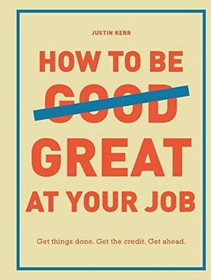 How to Be Great at Your Job: Get things done. Get the credit. Get ahead. by Justin Kerr, Justin Kerr