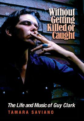 Without Getting Killed or Caught: The Life and Music of Guy Clark by Tamara Saviano