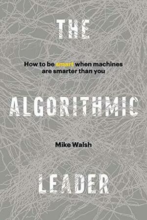 The Algorithmic Leader: How to Be Smart When Machines Are Smarter Than You by Mike Walsh
