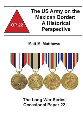 The US Army on the Mexican Border: A Historical Perspective: The Long War Series Occasional Paper 22 by Combat Studies Institute, Matt M. Matthews