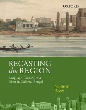 Recasting the Region: Language, Culture, and Islam in Colonial Bengal by Neilesh Bose