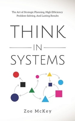 Think in Systems: The Art of Strategic Planning, Effective Problem Solving, And Lasting Results by Zoe McKey