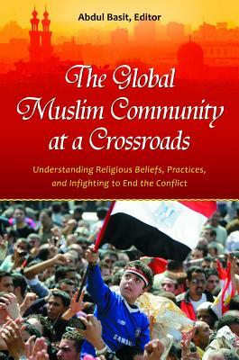 The Global Muslim Community at a Crossroads: Understanding Religious Beliefs, Practices, and Infighting to End the Conflict by Abdul Basit