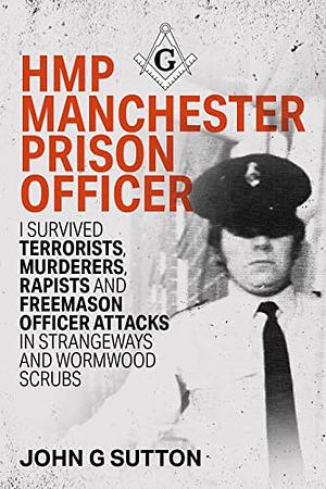 HMP Manchester Prison Officer: I Survived Terrorists, Murderers, Rapists and Freemason Officer Attacks in Strangeways and Wormwood Scrubs by John G. Sutton