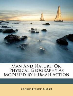 Man and Nature: Or, Physical Geography as Modified by Human Action by George Perkins Marsh