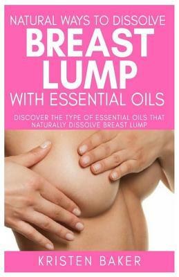 Natural Ways to Dissolve Breast Lump with Essential Oils: Discover the Type of Essential Oils That Naturally Dissolve Breast Lump by Kristen Baker
