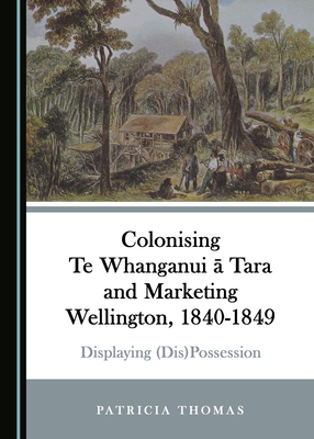 Colonising Te Whanganui Ä Tara and Marketing Wellington, 1840-1849: Displaying (Dis)Possession by Patricia Thomas
