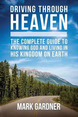 Driving Through Heaven: The Complete Guide to Knowing God and Living in His Kingdom on Earth by Mark Gardner