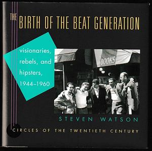 The Birth of the Beat Generation: Visionaries, Rebels, and Hipsters, 1944-1960 by Steven Watson