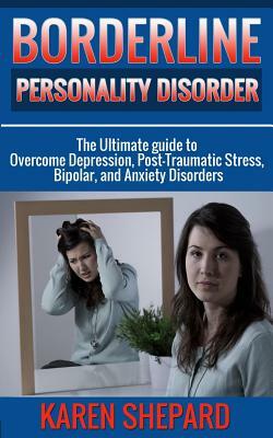 Borderline Personality Disorder: : The Ultimate guide to Overcome Depression, Post Traumatic Stress, Bipolar, and Anxiety Disorders by Karen Shepard