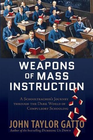 Weapons of Mass Instruction: A Schoolteacher's Journey Through The Dark World of Compulsory Schooling by John Taylor Gatto