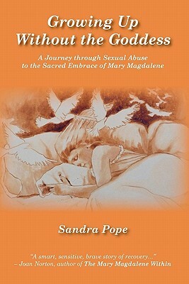 Growing Up Without the Goddess: A Journey through Sexual Abuse to the Sacred Embrace of Mary Magdalene by Sandra Pope