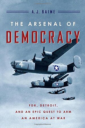 The Arsenal of Democracy: FDR, Detroit, and an Epic Quest to Arm an America at War by A.J. Baime